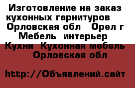 Изготовление на заказ кухонных гарнитуров . - Орловская обл., Орел г. Мебель, интерьер » Кухни. Кухонная мебель   . Орловская обл.